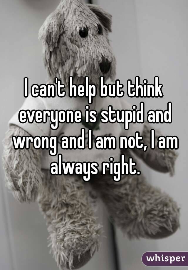 I can't help but think everyone is stupid and wrong and I am not, I am always right.