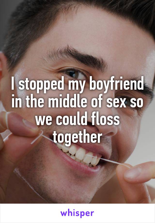 I stopped my boyfriend in the middle of sex so we could floss together