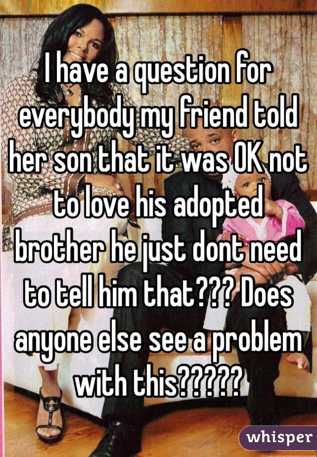 I have a question for everybody my friend told her son that it was OK not to love his adopted brother he just dont need to tell him that??? Does anyone else see a problem with this?????