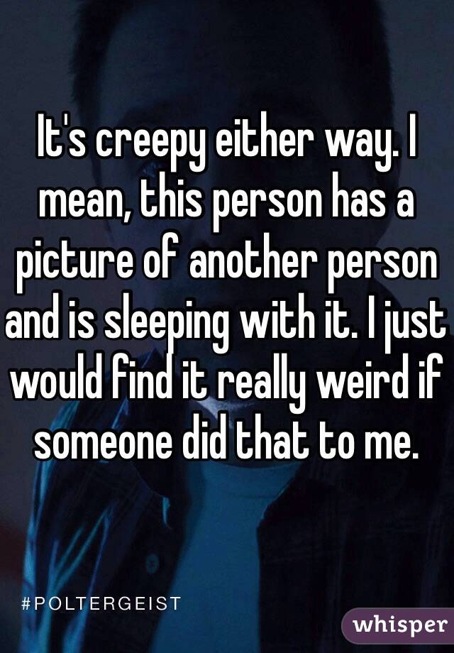 It's creepy either way. I mean, this person has a picture of another person and is sleeping with it. I just would find it really weird if someone did that to me. 