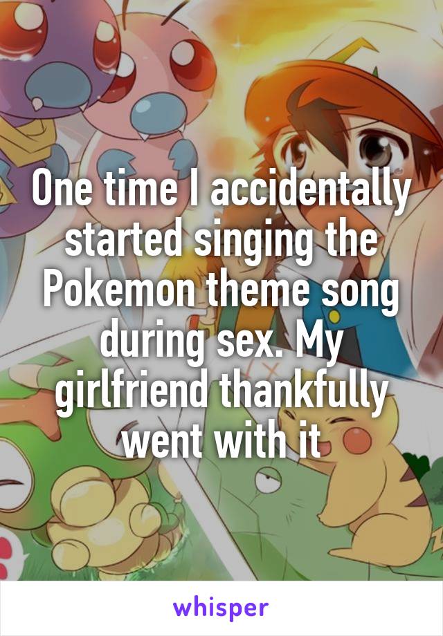 One time I accidentally started singing the Pokemon theme song during sex. My girlfriend thankfully went with it