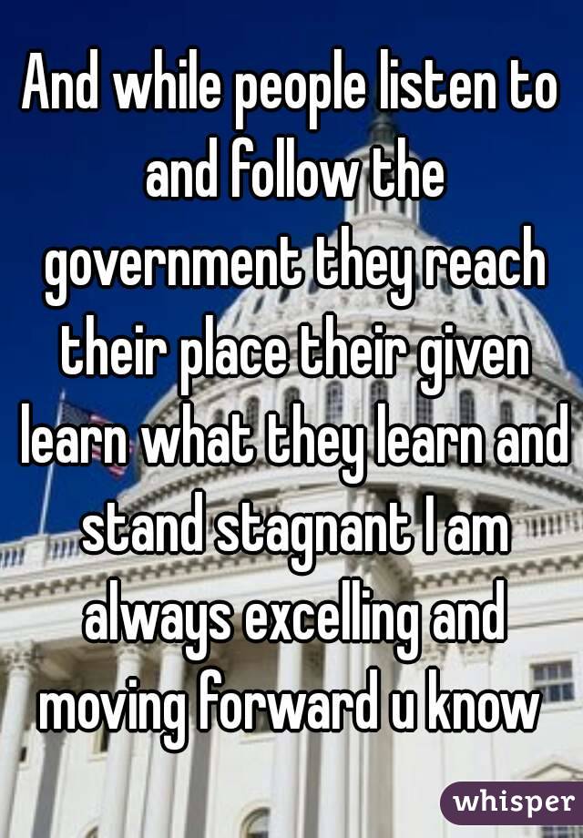 And while people listen to and follow the government they reach their place their given learn what they learn and stand stagnant I am always excelling and moving forward u know 