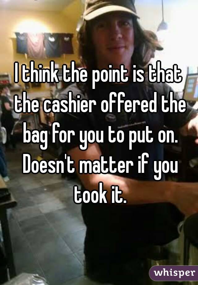 I think the point is that the cashier offered the bag for you to put on. Doesn't matter if you took it.