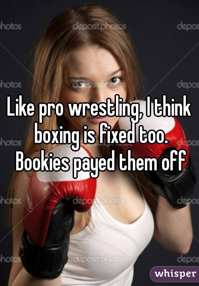 Like pro wrestling, I think boxing is fixed too. Bookies payed them off