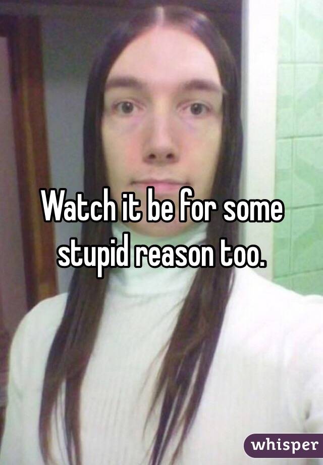 Watch it be for some stupid reason too. 