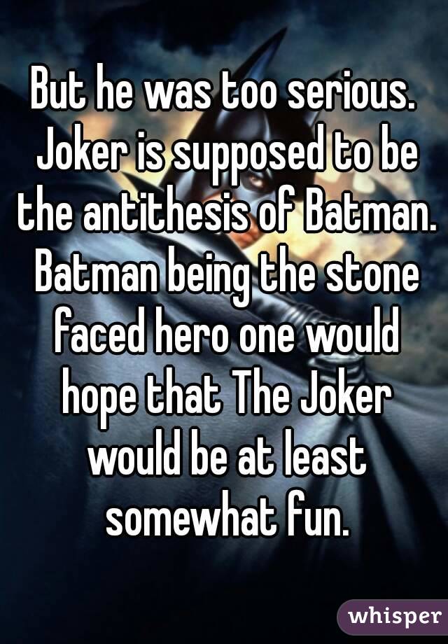 But he was too serious. Joker is supposed to be the antithesis of Batman. Batman being the stone faced hero one would hope that The Joker would be at least somewhat fun.