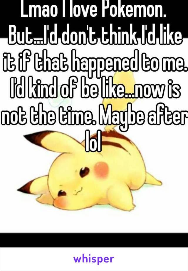 Lmao I love Pokemon. But...I'd don't think I'd like it if that happened to me. I'd kind of be like...now is not the time. Maybe after lol 