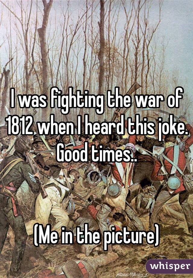 I was fighting the war of 1812 when I heard this joke. Good times..


(Me in the picture)