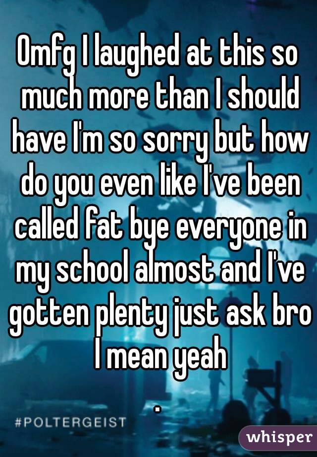 Omfg I laughed at this so much more than I should have I'm so sorry but how do you even like I've been called fat bye everyone in my school almost and I've gotten plenty just ask bro I mean yeah
.