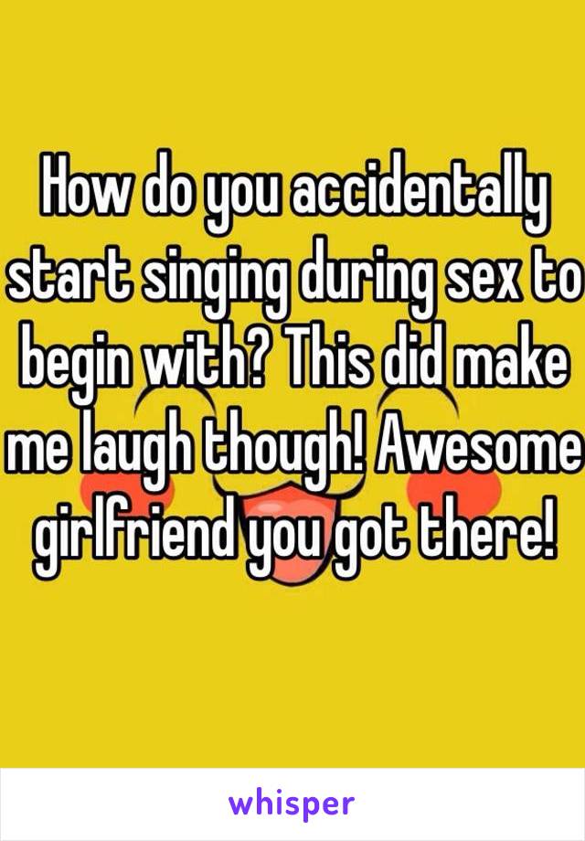 How do you accidentally start singing during sex to begin with? This did make me laugh though! Awesome girlfriend you got there!