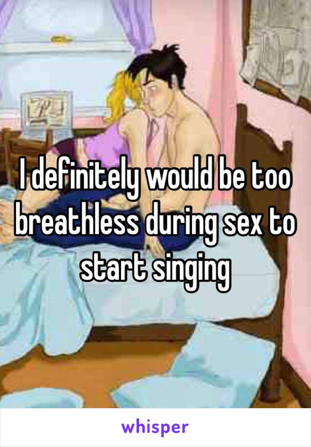 I definitely would be too breathless during sex to start singing 