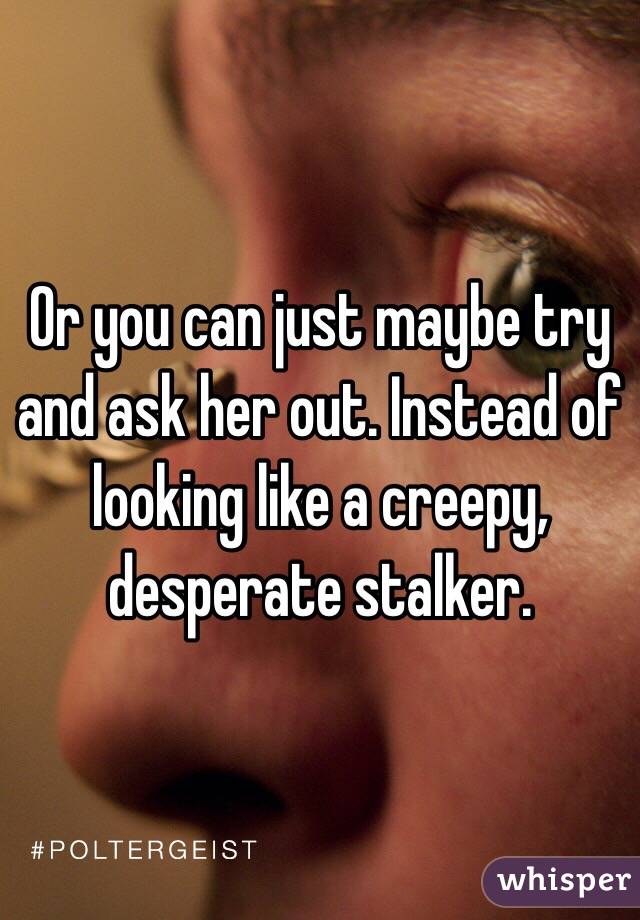 Or you can just maybe try and ask her out. Instead of looking like a creepy, desperate stalker.