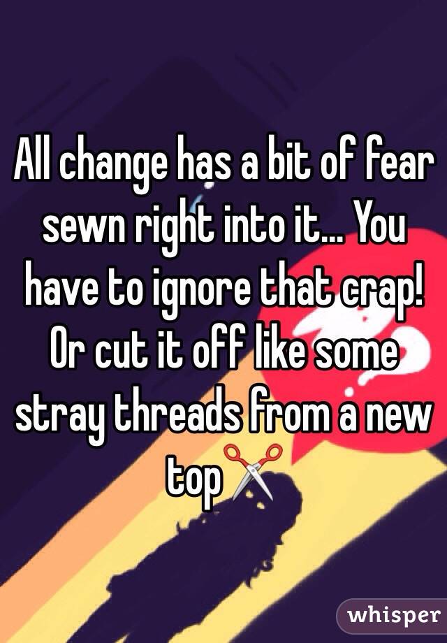 All change has a bit of fear sewn right into it... You have to ignore that crap!  Or cut it off like some stray threads from a new top✂️