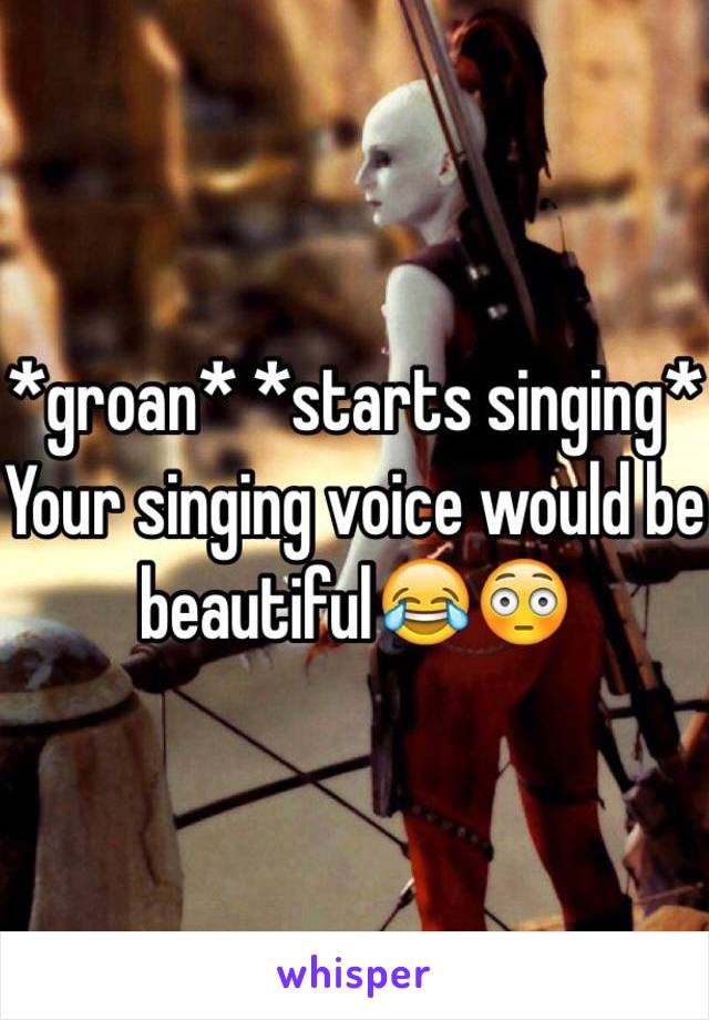 *groan* *starts singing* 
Your singing voice would be beautiful😂😳