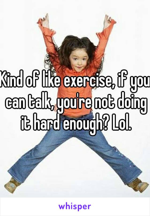 Kind of like exercise, if you can talk, you're not doing it hard enough? Lol.