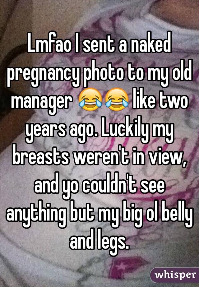 Lmfao I sent a naked pregnancy photo to my old manager 😂😂 like two years ago. Luckily my breasts weren't in view, and yo couldn't see anything but my big ol belly and legs.