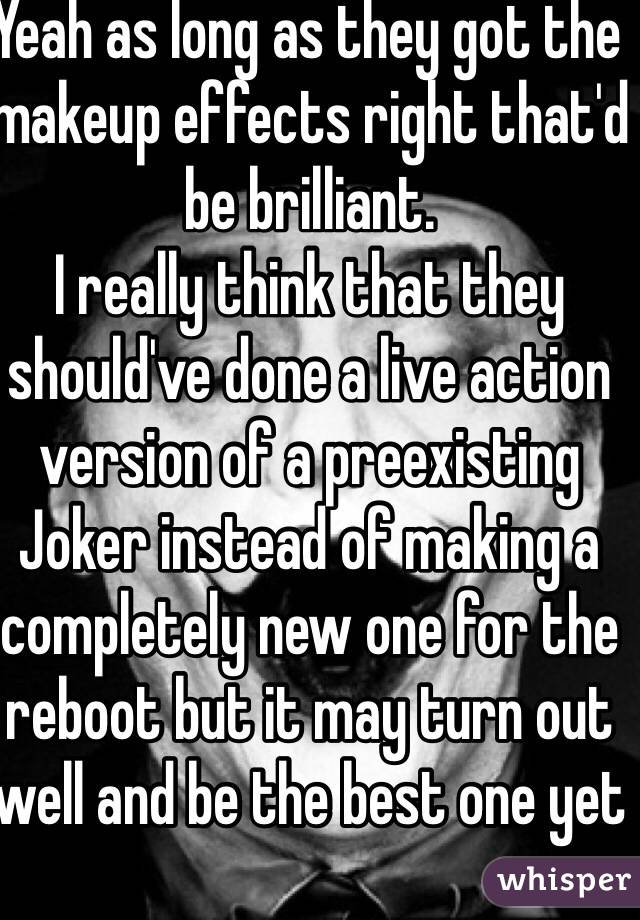 Yeah as long as they got the makeup effects right that'd be brilliant.
I really think that they should've done a live action version of a preexisting Joker instead of making a completely new one for the reboot but it may turn out well and be the best one yet