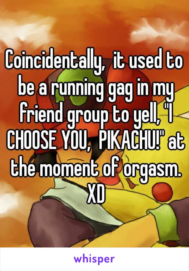 Coincidentally,  it used to be a running gag in my friend group to yell, "I CHOOSE YOU,  PIKACHU!" at the moment of orgasm. XD