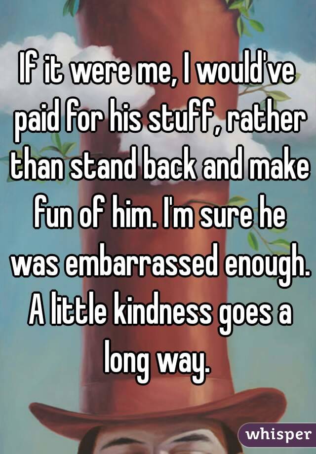 If it were me, I would've paid for his stuff, rather than stand back and make fun of him. I'm sure he was embarrassed enough. A little kindness goes a long way. 