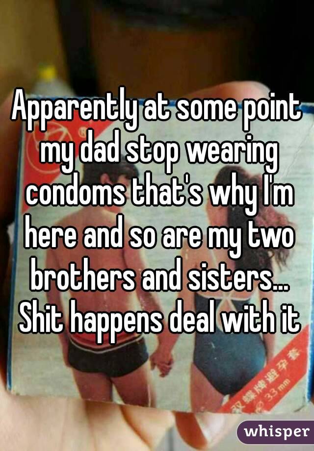 Apparently at some point my dad stop wearing condoms that's why I'm here and so are my two brothers and sisters... Shit happens deal with it
