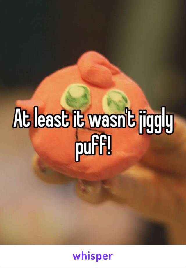 At least it wasn't jiggly puff!