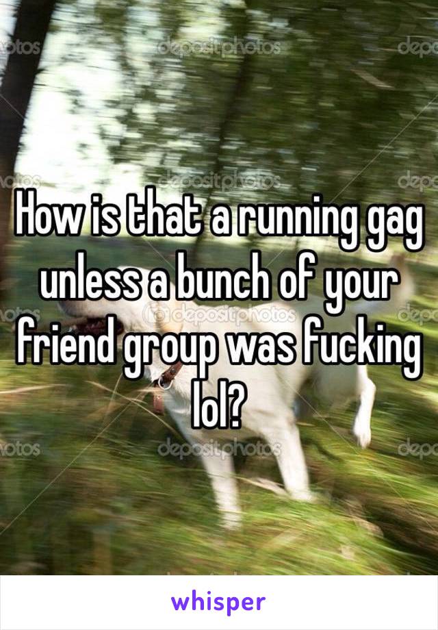 How is that a running gag unless a bunch of your friend group was fucking lol?