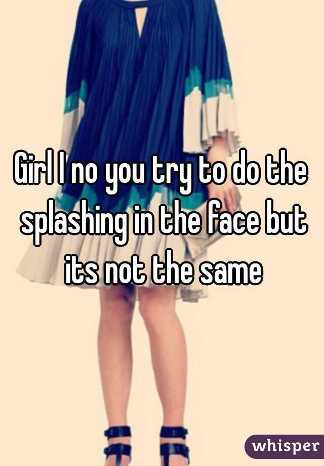 Girl I no you try to do the splashing in the face but its not the same