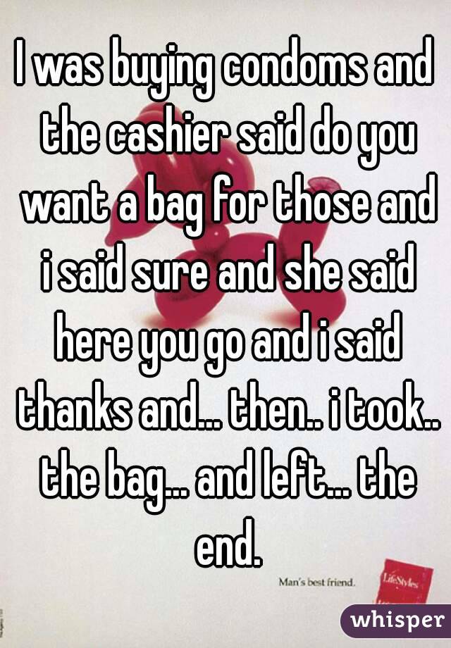 I was buying condoms and the cashier said do you want a bag for those and i said sure and she said here you go and i said thanks and... then.. i took.. the bag... and left... the end.