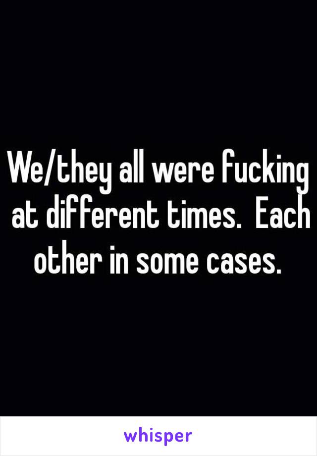 We/they all were fucking at different times.  Each other in some cases. 