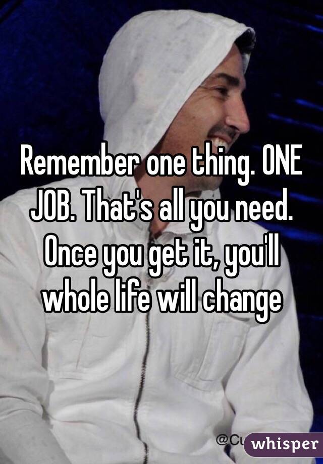 Remember one thing. ONE JOB. That's all you need. Once you get it, you'll whole life will change