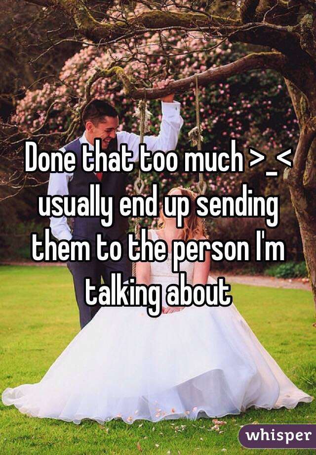 Done that too much >_< usually end up sending them to the person I'm talking about 