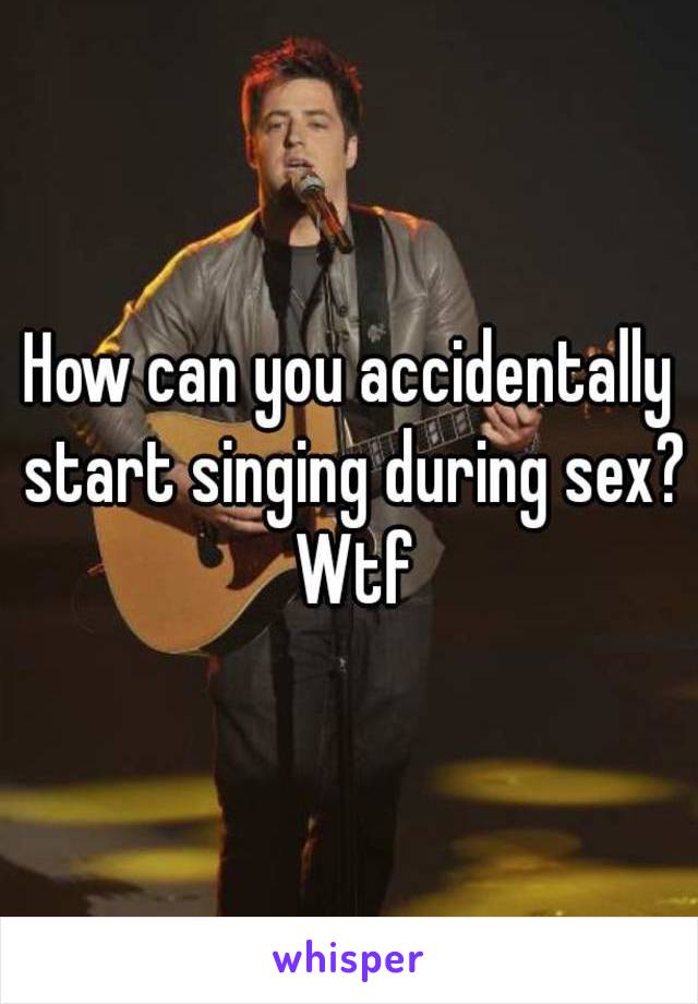 How can you accidentally start singing during sex? Wtf