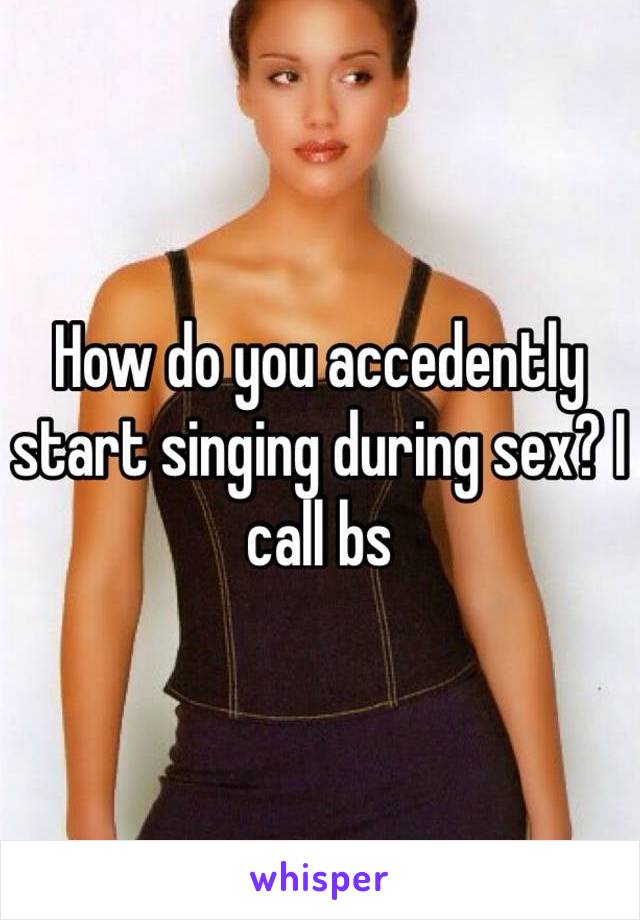 How do you accedently start singing during sex? I call bs