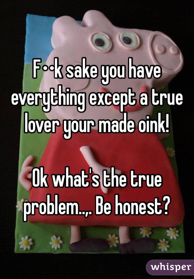 F••k sake you have everything except a true lover your made oink! 

Ok what's the true problem..,. Be honest?