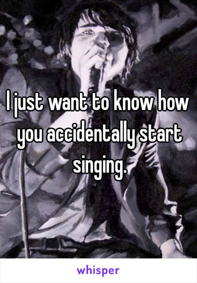 I just want to know how you accidentally start singing.