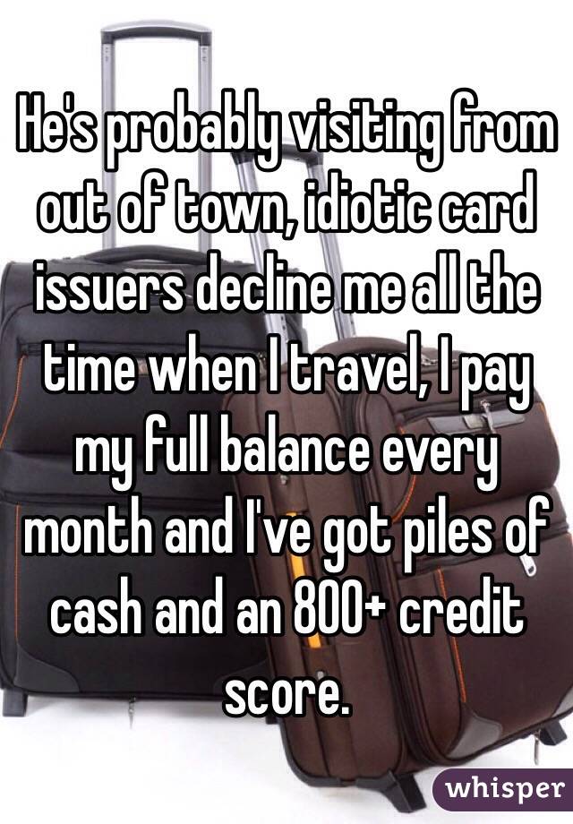 He's probably visiting from out of town, idiotic card issuers decline me all the time when I travel, I pay my full balance every month and I've got piles of cash and an 800+ credit score.