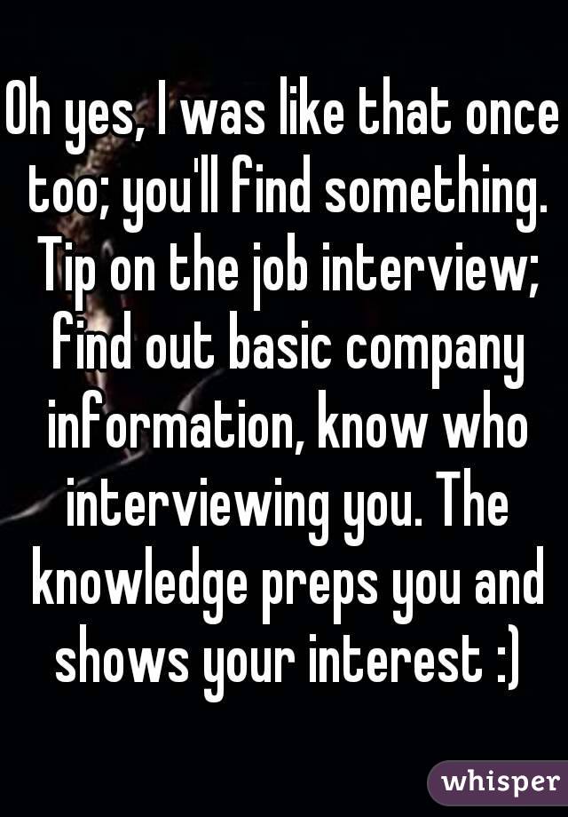 Oh yes, I was like that once too; you'll find something. Tip on the job interview; find out basic company information, know who interviewing you. The knowledge preps you and shows your interest :)