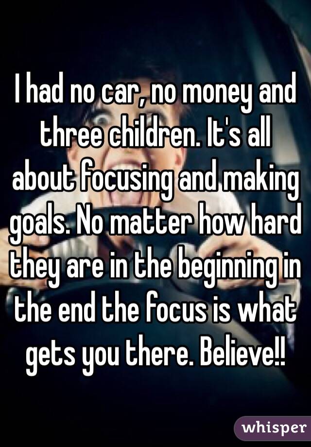 I had no car, no money and three children. It's all about focusing and making goals. No matter how hard they are in the beginning in the end the focus is what gets you there. Believe!!