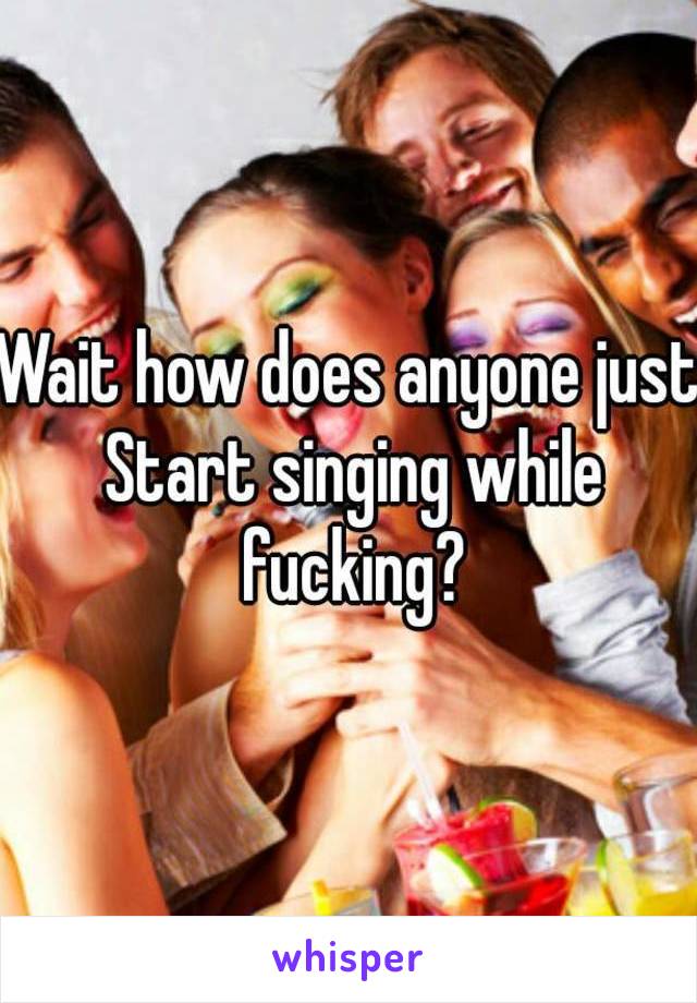 Wait how does anyone just Start singing while fucking?