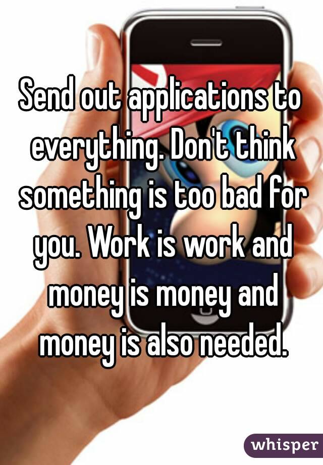 Send out applications to everything. Don't think something is too bad for you. Work is work and money is money and money is also needed.