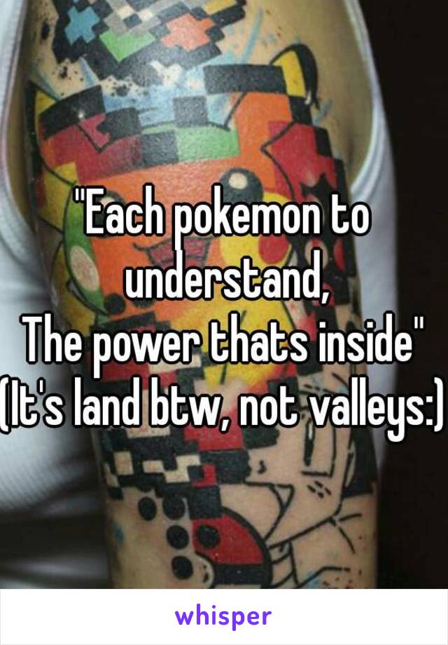 "Each pokemon to understand,
The power thats inside"
(It's land btw, not valleys:)