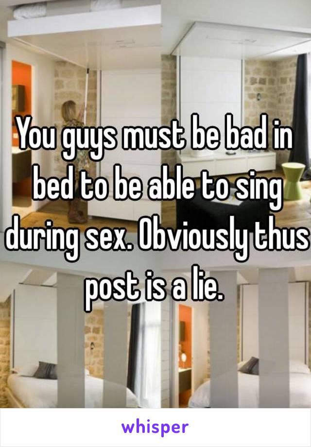 You guys must be bad in bed to be able to sing during sex. Obviously thus post is a lie. 