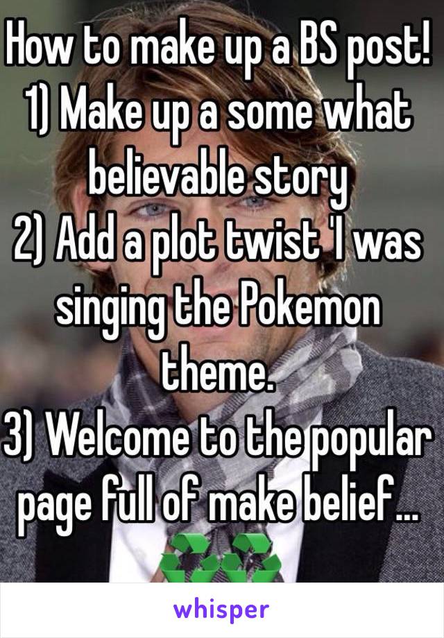 How to make up a BS post!
1) Make up a some what believable story 
2) Add a plot twist 'I was singing the Pokemon theme. 
3) Welcome to the popular page full of make belief... ♻♻