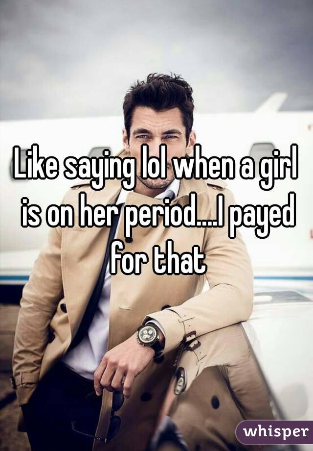 Like saying lol when a girl is on her period....I payed for that