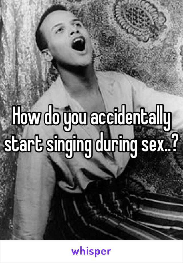 How do you accidentally start singing during sex..?