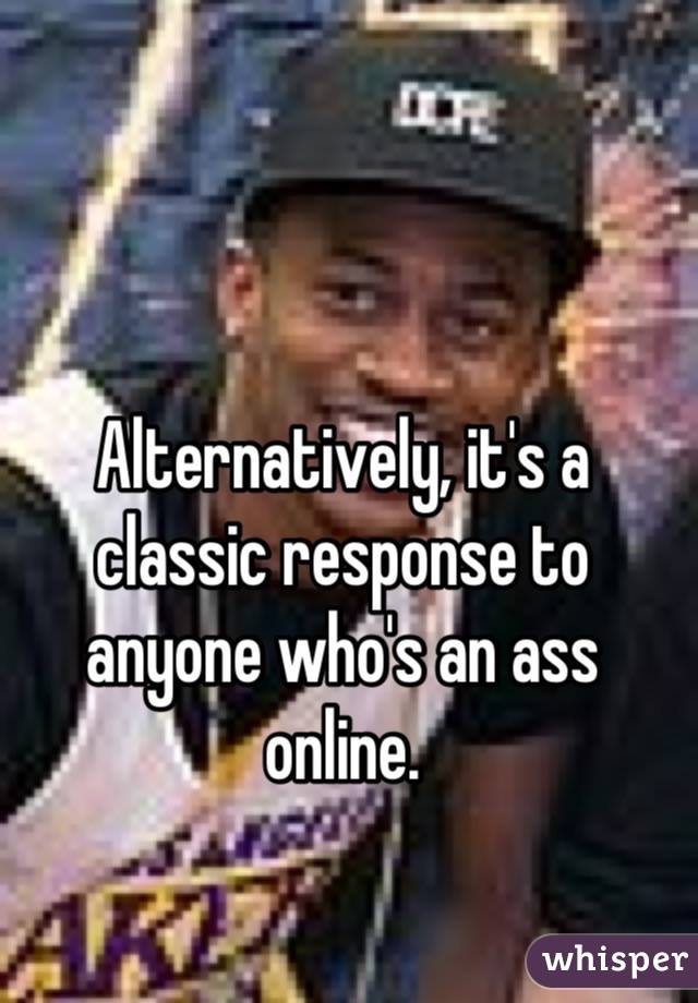 Alternatively, it's a classic response to anyone who's an ass online.