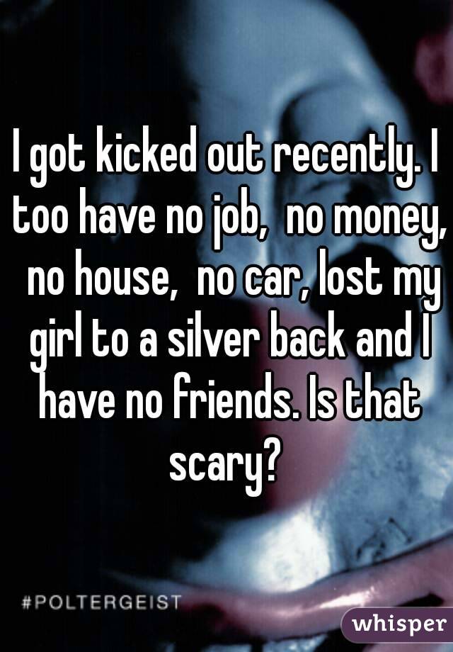 I got kicked out recently. I too have no job,  no money,  no house,  no car, lost my girl to a silver back and I have no friends. Is that scary? 