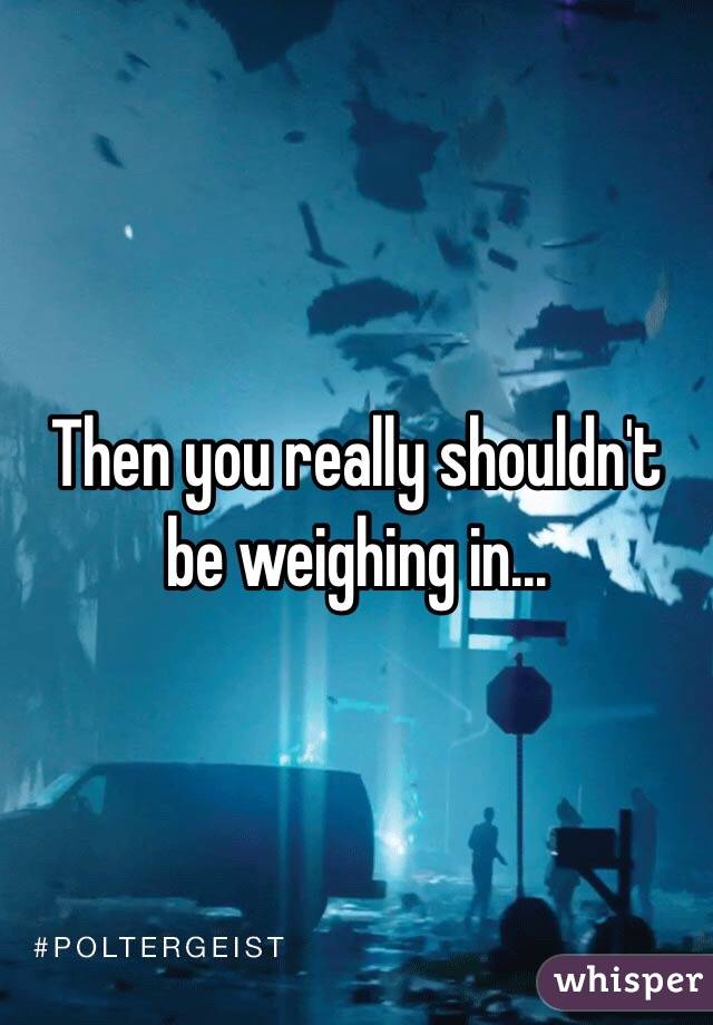 Then you really shouldn't be weighing in...