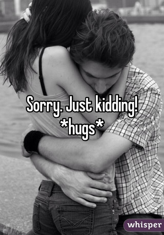 Sorry. Just kidding! 
*hugs*