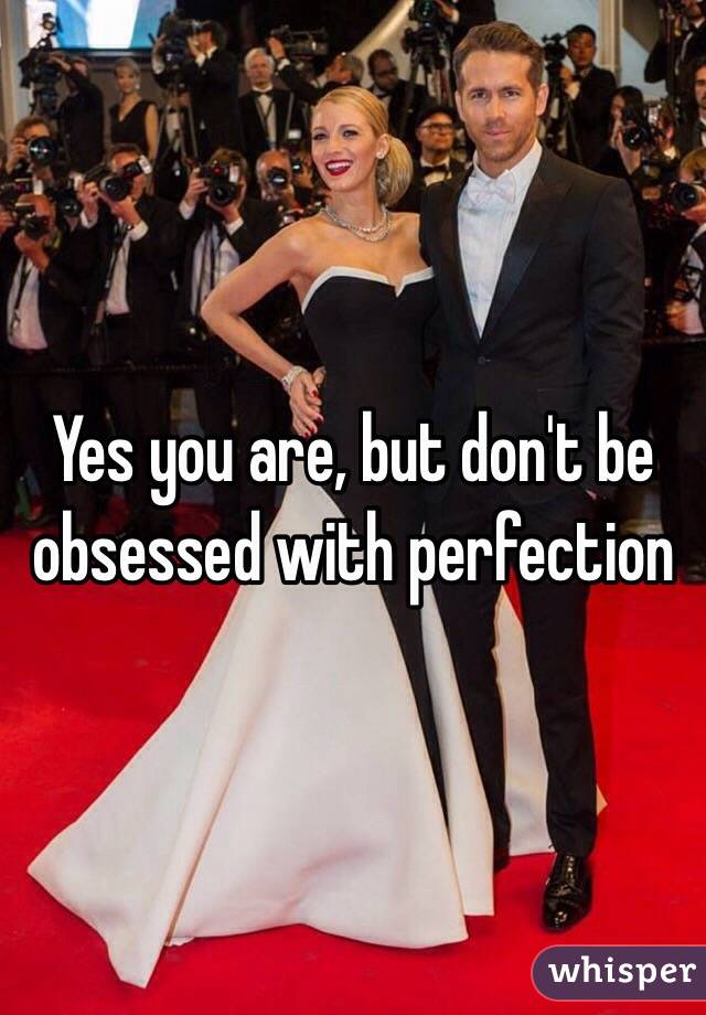 Yes you are, but don't be obsessed with perfection